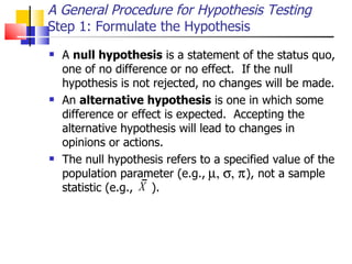 A General Procedure for Hypothesis Testing Step 1: Formulate the Hypothesis A  null hypothesis  is a statement of the status quo, one of no difference or no effect.  If the null hypothesis is not rejected, no changes will be made.  An  alternative hypothesis  is one in which some difference or effect is expected.  Accepting the alternative hypothesis will lead to changes in opinions or actions.  The null hypothesis refers to a specified value of the population parameter (e.g.,  ), not a sample statistic (e.g.,  ).  