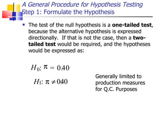 The test of the null hypothesis is a  one-tailed test , because the alternative hypothesis is expressed directionally.  If that is not the case, then a  two-tailed test  would be required, and the hypotheses would be expressed as: A General Procedure for Hypothesis Testing Step 1: Formulate the Hypothesis H 0 :  = 0 . 4 0 :   0 . 4 0 Generally limited to production measures for Q.C. Purposes H 1 