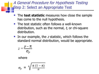 The  test statistic  measures how close the sample has come to the null hypothesis.  The test statistic often follows a well-known distribution, such as the normal,  t , or chi-square distribution.  In our example, the  z  statistic, which follows the standard normal distribution, would be appropriate.  A General Procedure for Hypothesis Testing Step 2: Select an Appropriate Test where  