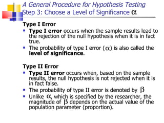 Type I Error   Type I   error  occurs when the sample results lead to the rejection of the null hypothesis when it is in fact true.  The probability of type I error (  ) is also called the  level of significance .  Type II Error   Type II error  occurs when, based on the sample results, the null hypothesis is not rejected when it is in fact false.  The probability of type II error is denoted by  .  Unlike  , which is specified by the researcher, the magnitude of  depends on the actual value of the population parameter (proportion).  A General Procedure for Hypothesis Testing Step 3: Choose a Level of Significance 