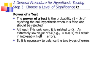 Power of a Test   The  power of a test  is the probability (1 -  ) of rejecting the null hypothesis when it is false and should be rejected.  Although  is unknown, it is related to  .  An extremely low value of  (e.g.,  = 0.001) will result in intolerably high  errors.  So it is necessary to balance the two types of errors.  A General Procedure for Hypothesis Testing Step 3: Choose a Level of Significance 