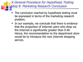 The conclusion reached by hypothesis testing must be expressed in terms of the marketing research problem.  In our example, we conclude that there is evidence that the proportion of Internet users who shop via the Internet is significantly greater than 0.40.  Hence, the recommendation to the department store would be to introduce the new Internet shopping service.  A General Procedure for Hypothesis Testing Step 8: Marketing Research Conclusion  