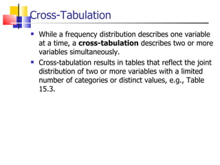 Cross-Tabulation While a frequency distribution describes one variable at a time, a  cross-tabulation  describes two or more variables simultaneously.  Cross-tabulation results in tables that reflect the joint distribution of two or more variables with a limited number of categories or distinct values, e.g., Table 15.3.  