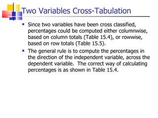 Two Variables Cross-Tabulation Since two variables have been cross classified, percentages could be computed either columnwise, based on column totals (Table 15.4), or rowwise, based on row totals (Table 15.5).  The general rule is to compute the percentages in the direction of the independent variable, across the dependent variable.  The correct way of calculating percentages is as shown in Table 15.4.  