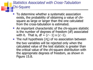 To determine whether a systematic association exists, the probability of obtaining a value of chi-square as large or larger than the one calculated from the cross-tabulation is estimated.  An important characteristic of the chi-square statistic is the number of degrees of freedom (df) associated with it.  That is, df = ( r  - 1) x ( c  -1).  The null hypothesis ( H 0 ) of no association between the two variables will be rejected only when the calculated value of the test statistic is greater than the critical value of the chi-square distribution with the appropriate degrees of freedom, as shown in Figure 15.8.  Statistics Associated with Cross-Tabulation Chi-Square 