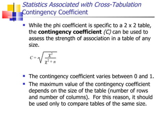 While the phi coefficient is specific to a 2 x 2 table, the  contingency coefficient   (C)  can be used to assess the strength of association in a table of any size.  The contingency coefficient varies between 0 and 1.  The maximum value of the contingency coefficient depends on the size of the table (number of rows and number of columns).  For this reason, it should be used only to compare tables of the same size.  Statistics Associated with Cross-Tabulation Contingency Coefficient 