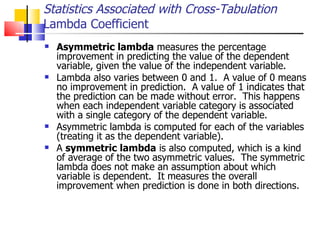 Asymmetric lambda  measures the percentage improvement in predicting the value of the dependent variable, given the value of the independent variable.  Lambda also varies between 0 and 1.  A value of 0 means no improvement in prediction.  A value of 1 indicates that the prediction can be made without error.  This happens when each independent variable category is associated with a single category of the dependent variable. Asymmetric lambda is computed for each of the variables (treating it as the dependent variable).  A  symmetric lambda  is also computed, which is a kind of average of the two asymmetric values.  The symmetric lambda does not make an assumption about which variable is dependent.  It measures the overall improvement when prediction is done in both directions. Statistics Associated with Cross-Tabulation Lambda Coefficient 