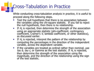 Cross-Tabulation in Practice While conducting cross-tabulation analysis in practice, it is useful to proceed along the following steps. Test the null hypothesis that there is no association between the variables using the chi-square statistic.  If you fail to reject the null hypothesis, then there is no relationship.  If  H 0  is rejected, then determine the strength of the association using an appropriate statistic (phi-coefficient, contingency coefficient, Cramer's  V , lambda coefficient, or other statistics), as discussed earlier. If  H 0  is rejected, interpret the pattern of the relationship by computing the percentages in the direction of the independent variable, across the dependent variable.  If the variables are treated as ordinal rather than nominal, use  tau   b ,  tau c , or Gamma as the test statistic. If  H 0  is rejected, then determine the strength of the association using the magnitude, and the direction of the relationship using the sign of the test statistic.  