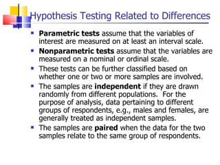 Hypothesis Testing Related to Differences Parametric tests  assume that the variables of interest are measured on at least an interval scale.  Nonparametric tests  assume that the variables are measured on a nominal or ordinal scale.  These tests can be further classified based on whether one or two or more samples are involved.  The samples are  independent  if they are drawn randomly from different populations.  For the purpose of analysis, data pertaining to different groups of respondents, e.g., males and females, are generally treated as independent samples.  The samples are  paired  when the data for the two samples relate to the same group of respondents.  