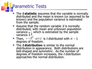 Parametric Tests The  t  statistic  assumes that the variable is normally distributed and the mean is known (or assumed to be known) and the population variance is estimated from the sample.  Assume that the random variable  X  is normally distributed, with mean and unknown population variance  , which is estimated by the sample variance  s  2 .  Then,  is  t  distributed with  n  - 1 degrees of freedom.  The  t  distribution  is similar to the normal distribution in appearance.  Both distributions are bell-shaped and symmetric.  As the number of degrees of freedom increases, the  t  distribution approaches the normal distribution.  