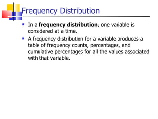 Frequency Distribution In a  frequency distribution , one variable is considered at a time.  A frequency distribution for a variable produces a table of frequency counts, percentages, and cumulative percentages for all the values associated with that variable. 