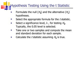 Hypothesis Testing Using the t Statistic Formulate the null ( H 0 ) and the alternative ( H 1 ) hypotheses. Select the appropriate formula for the  t  statistic. Select a significance level, λ , for testing  H 0 .  Typically, the 0.05 level is selected. Take one or two samples and compute the mean and standard deviation for each sample. Calculate the  t  statistic assuming  H 0  is true. 