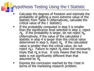 Calculate the degrees of freedom and estimate the probability of getting a more extreme value of the statistic from Table 4 (Alternatively, calculate the critical value of the  t   statistic). If the probability computed in step 5 is smaller than the significance level selected in step 2, reject  H 0 .  If the probability is larger, do not reject  H 0 .  (Alternatively, if the value of the calculated  t  statistic in step 4 is larger than the critical value determined in step 5, reject  H 0 .  If the calculated value is smaller than the critical value, do not reject  H 0 ).  Failure to reject  H 0  does not necessarily imply that  H 0  is true.  It only means that the true state is not significantly different than that assumed by  H 0. Express the conclusion reached by the  t  test in terms of the marketing research problem.  Hypothesis Testing Using the t Statistic 