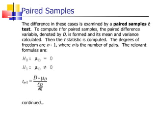 Paired Samples The difference in these cases is examined by a  paired samples  t test .  To compute  t  for paired samples, the paired difference variable, denoted by  D , is formed and its mean and variance calculated.  Then the  t  statistic is computed.  The degrees of freedom are  n  - 1, where  n  is the number of pairs.  The relevant formulas are: continued… 