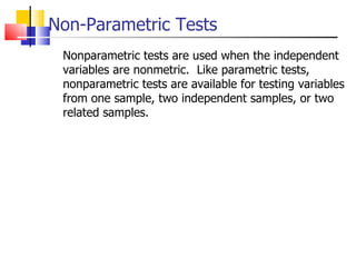 Non-Parametric Tests Nonparametric tests are used when the independent variables are nonmetric.  Like parametric tests, nonparametric tests are available for testing variables from one sample, two independent samples, or two related samples. 