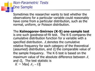 Sometimes the researcher wants to test whether the observations for a particular variable could reasonably have come from a particular distribution, such as the normal, uniform, or Poisson distribution.  The  Kolmogorov-Smirnov (K-S) one-sample test is one such goodness-of-fit test.  The K-S compares the cumulative distribution function for a variable with a specified distribution.  A i  denotes the cumulative relative frequency for each category of the theoretical (assumed) distribution, and  O i  the comparable value of the sample frequency.  The K-S test is based on the maximum value of the absolute difference between  A i and  O i .  The test statistic is Non-Parametric Tests One Sample K = M a x A i - O i 