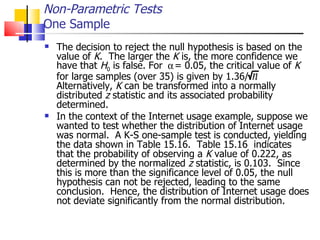 The decision to reject the null hypothesis is based on the value of  K .  The larger the  K  is, the more confidence we have that  H 0  is false. For  = 0.05, the critical value of  K  for large samples (over 35) is given by 1.36/  Alternatively,  K  can be transformed into a normally distributed  z  statistic and its associated probability determined.  In the context of the Internet usage example, suppose we wanted to test whether the distribution of Internet usage was normal.  A K-S one-sample test is conducted, yielding the data shown in Table 15.16.  Table 15.16  indicates that the probability of observing a  K  value of 0.222, as determined by the normalized  z  statistic, is 0.103.  Since this is more than the significance level of 0.05, the null hypothesis can not be rejected, leading to the same conclusion.  Hence, the distribution of Internet usage does not deviate significantly from the normal distribution.  Non-Parametric Tests One Sample 