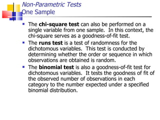 The  chi-square test  can also be performed on a single variable from one sample.  In this context, the chi-square serves as a goodness-of-fit test.  The  runs test  is a test of randomness for the dichotomous variables.  This test is conducted by determining whether the order or sequence in which observations are obtained is random.  The  binomial test  is also a goodness-of-fit test for dichotomous variables.  It tests the goodness of fit of the observed number of observations in each category to the number expected under a specified binomial distribution. Non-Parametric Tests One Sample 