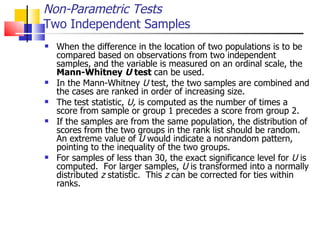 When the difference in the location of two populations is to be compared based on observations from two independent samples, and the variable is measured on an ordinal scale, the  Mann-Whitney  U  test  can be used.  In the Mann-Whitney  U  test, the two samples are combined and the cases are ranked in order of increasing size.  The test statistic,  U,  is computed as the number of times a score from sample or group 1 precedes a score from group 2.  If the samples are from the same population, the distribution of scores from the two groups in the rank list should be random.  An extreme value of  U  would indicate a nonrandom pattern, pointing to the inequality of the two groups.  For samples of less than 30, the exact significance level for  U  is computed.  For larger samples,  U  is transformed into a normally distributed  z  statistic.  This  z  can be corrected for ties within ranks.  Non-Parametric Tests Two Independent Samples 