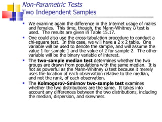 We examine again the difference in the Internet usage of males and females.  This time, though, the Mann-Whitney  U  test is used.  The results are given in Table 15.17.  One could also use the cross-tabulation procedure to conduct a chi-square test.  In this case, we will have a 2 x 2 table.  One variable will be used to denote the sample, and will assume the value 1 for sample 1 and the value of 2 for sample 2.  The other variable will be the binary variable of interest.  The  two-sample median test  determines whether the two groups are drawn from populations with the same median.  It is not as powerful as the Mann-Whitney  U  test because it merely uses the location of each observation relative to the median, and not the rank, of each observation.  The  Kolmogorov-Smirnov two-sample test  examines whether the two distributions are the same.  It takes into account any differences between the two distributions, including the median, dispersion, and skewness. Non-Parametric Tests Two Independent Samples 