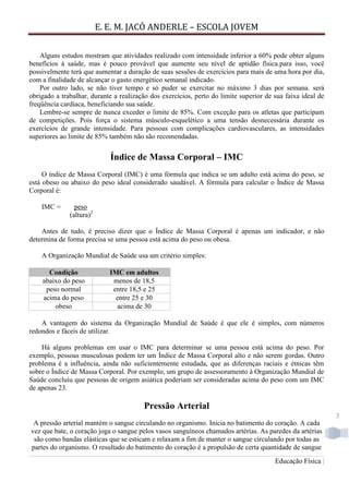E. E. M. JACÓ ANDERLE – ESCOLA JOVEM
Educação Física |
3
Alguns estudos mostram que atividades realizado com intensidade inferior a 60% pode obter alguns
benefícios à saúde, mas é pouco provável que aumente seu nível de aptidão física.para isso, você
possivelmente terá que aumentar a duração de suas sessões de exercícios para mais de uma hora por dia,
com a finalidade de alcançar o gasto energético semanal indicado.
Por outro lado, se não tiver tempo e só puder se exercitar no máximo 3 dias por semana. será
obrigado a trabalhar, durante a realização dos exercícios, perto do limite superior de sua faixa ideal de
freqüência cardíaca, beneficiando sua saúde.
Lembre-se sempre de nunca exceder o limite de 85%. Com exceção para os atletas que participam
de competições. Pois força o sistema músculo-esquelético a uma tensão desnecessária durante os
exercícios de grande intensidade. Para pessoas com complicações cardiovasculares, as intensidades
superiores ao limite de 85% também não são recomendadas.
Índice de Massa Corporal – IMC
O índice de Massa Corporal (IMC) é uma fórmula que indica se um adulto está acima do peso, se
está obeso ou abaixo do peso ideal considerado saudável. A fórmula para calcular o Índice de Massa
Corporal é:
IMC = peso
(altura)2
Antes de tudo, é preciso dizer que o Índice de Massa Corporal é apenas um indicador, e não
determina de forma precisa se uma pessoa está acima do peso ou obesa.
A Organização Mundial de Saúde usa um critério simples:
Condição IMC em adultos
abaixo do peso menos de 18,5
peso normal entre 18,5 e 25
acima do peso entre 25 e 30
obeso acima de 30
A vantagem do sistema da Organização Mundial de Saúde é que ele é simples, com números
redondos e fáceis de utilizar.
Há alguns problemas em usar o IMC para determinar se uma pessoa está acima do peso. Por
exemplo, pessoas musculosas podem ter um Índice de Massa Corporal alto e não serem gordas. Outro
problema é a influência, ainda não suficientemente estudada, que as diferenças raciais e étnicas têm
sobre o Índice de Massa Corporal. Por exemplo, um grupo de assessoramento à Organização Mundial de
Saúde concluiu que pessoas de origem asiática poderiam ser consideradas acima do peso com um IMC
de apenas 23.
Pressão Arterial
A pressão arterial mantém o sangue circulando no organismo. Inicia no batimento do coração. A cada
vez que bate, o coração joga o sangue pelos vasos sanguíneos chamados artérias. As paredes da artérias
são como bandas elásticas que se esticam e relaxam a fim de manter o sangue circulando por todas as
partes do organismo. O resultado do batimento do coração é a propulsão de certa quantidade de sangue
 