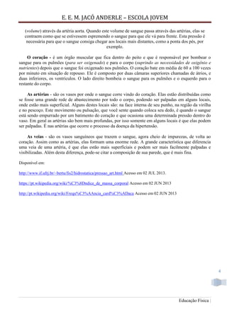 E. E. M. JACÓ ANDERLE – ESCOLA JOVEM
Educação Física |
4
(volume) através da artéria aorta. Quando este volume de sangue passa através das artérias, elas se
contraem como que se estivessem espremendo o sangue para que ele vá para frente. Esta pressão é
necessária para que o sangue consiga chegar aos locais mais distantes, como a ponta dos pés, por
exemplo.
O coração - é um órgão muscular que fica dentro do peito e que é responsável por bombear o
sangue para os pulmões (para ser oxigenado) e para o corpo (suprindo as necessidades de oxigênio e
nutrientes) depois que o sangue foi oxigenado nos pulmões. O coração bate em média de 60 a 100 vezes
por minuto em situação de repouso. Ele é composto por duas câmaras superiores chamadas de átrios, e
duas inferiores, os ventrículos. O lado direito bombeia o sangue para os pulmões e o esquerdo para o
restante do corpo.
As artérias - são os vasos por onde o sangue corre vindo do coração. Elas estão distribuídas como
se fosse uma grande rede de abastecimento por todo o corpo, podendo ser palpadas em alguns locais,
onde estão mais superficial. Alguns destes locais são: na face interna de seu punho, na região da virilha
e no pescoço. Este movimento ou pulsação, que você sente quando coloca seu dedo, é quando o sangue
está sendo empurrado por um batimento do coração e que ocasiona uma determinada pressão dentro do
vaso. Em geral as artérias são bem mais profundas, por isso somente em alguns locais é que elas podem
ser palpadas. É nas artérias que ocorre o processo da doença da hipertensão.
As veias - são os vasos sanguíneos que trazem o sangue, agora cheio de impurezas, de volta ao
coração. Assim como as artérias, elas formam uma enorme rede. A grande característica que diferencia
uma veia de uma artéria, é que elas estão mais superficiais e podem ser mais facilmente palpadas e
visibilizadas. Além desta diferença, pode-se citar a composição de sua parede, que é mais fina.
Disponível em:
http://www.if.ufrj.br/~bertu/fis2/hidrostatica/pressao_art.html Acesso em 02 JUL 2013.
https://pt.wikipedia.org/wiki/%C3%8Dndice_de_massa_corporal Acesso em 02 JUN 2013
http://pt.wikipedia.org/wiki/Frequ%C3%AAncia_card%C3%ADaca Acesso em 02 JUN 2013
 