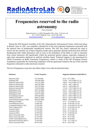 1
Frequencies reserved to the radio
astronomy
Flavio Falcinelli
RadioAstroLab s.r.l. 60019 Senigallia (AN) - Italy - Via Corvi, 96
Tel: +39 071 6608166 - Fax: +39 071 6612768
info@radioastrolab.it www.radioastrolab.it
During the XXI General Assembly of the IAU (International Astronomical Union), which took place
in Buenos Aires in 1991, was compiled a detailed list of the most important frequencies associated with
the spectral lines of fundamental astrophysical interest. The IAU has clearly expressed the need to
reserve for the scientific use of these frequency bands and to guarantee absolute protection from artificial
broadcasting both within themselves and as close to the boundaries of the band, as well as emissions
from whose harmonics fall significantly within the protected spectral regions, especially compared to
radio from transmitters deployed on artificial satellites board. Technical support is also guaranteed by
CRAF (Committee on Radio Astronomy Frequencies), which is a body of the ESF (European Science
Foundation) responsible for monitoring compliance with the agreements related to the use of the reserved
frequencies allocated to radio astronomy research.
The list of frequencies reserved is the follow (http://www.nfra.nl/craf/iaulist.htm):
Substance Center frequency Suggested minimum bandwidth (1)
Deuterium (DI): 327.384 MHz 327.0 - 327.7 MHz
Hydrogen (HI) 1420.406 MHz 1370.0 – 1427.0 MHz (2), (3)
Hydroxyl radical (OH) 1612.231 MHz 1606.8 – 1613.8 MHz (3), (4)
Hydroxyl radical (OH) 1665.402 MHz 1659.8 – 1667.1 MHz (4)
Hydroxyl radical (OH) 1667.359 MHz 1661.8 – 1669.0 MHz (4)
Hydroxyl radical (OH) 1720.530 MHz 1714.8 – 1722.2 MHz (3), (4)
Methyladyne (CH) 3263.794 MHz 3252.9 – 3267.1 MHz (3), (4)
Methyladyne (CH) 3335.481 MHz 3324.4 – 3338.8 MHz (3), (4)
Methyladyne (CH) 3349.193 MHz 3338.0 – 3352.5 MHz (3), (4)
Formaldehyde (H2CO) 4829.660 MHz 4813.6 – 4834.5 MHz (3), (4)
Methanol (CH2OH) 6668.518 MHz 6661.8 – 6675.2 MHz (3), (6)
Ionized Helium Isotope (3
HeII) 8665.650 MHz 8660.0 – 8670.0 MHz
Methanol (CH3OH) 12.178 GHz 12.17 – 12.19 GHz (3), (6)
Formaldehyde (H2CO) 14.488 GHz 14.44 – 14.50 GHz (3), (4)
Cyclopropenylidene (C3H2) 18.343 GHz 18.28 – 18.36 GHz (3), (4), (6)
Water Vapour (H2O) 22.235 GHz 22.16 – 22.26 GHz (3), (4)
Ammonia (NH3) 23.694 GHz 23.61 – 23.71 GHz (4)
Ammonia (NH3) 23.723 GHz 23.64 – 23.74 GHz (4)
Ammonia (NH3) 23.870 GHz 23.79 – 23.89 GHz (4)
Silicon monoxide (SiO) 42.821 GHz 42.77 – 42.86 GHz
Silicon monoxide (SiO) 43.122 GHz 43.07 – 43.17 GHz
Carbon monosulphide (CS) 48.991 GHz 48.94 – 49.04 GHz
Deuterated formylium (DCO+
) 72.039 GHz 71.96 – 72.11 GHz (3)
Silicon monoxide (SiO) 86.243 GHz 86.16 – 86.33 GHz
 