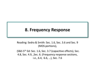 8. Frequency Response
Reading: Sedra & Smith: Sec. 1.6, Sec. 3.6 and Sec. 9
(MOS portions),
(S&S 5th Ed: Sec. 1.6, Sec. 3.7 (capacitive effects), Sec.
4.8, Sec. 4.9, ,Sec. 6. (Frequency response sections,
i.e., 6.4, 6.6, …), Sec. 7.6
 