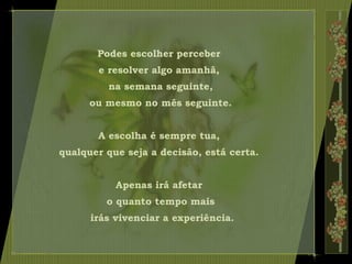 Podes escolher perceber
e resolver algo amanhã,
na semana seguinte,
ou mesmo no mês seguinte.
A escolha é sempre tua,
qualquer que seja a decisão, está certa.
Apenas irá afetar
o quanto tempo mais
irás vivenciar a experiência.
 