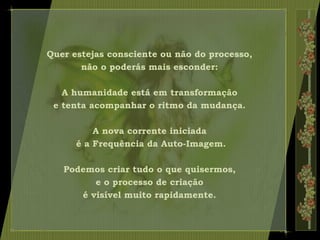 Quer estejas consciente ou não do processo,
não o poderás mais esconder:
A humanidade está em transformação
e tenta acompanhar o ritmo da mudança.
A nova corrente iniciada
é a Frequência da Auto-Imagem.
Podemos criar tudo o que quisermos,
e o processo de criação
é visível muito rapidamente.
 