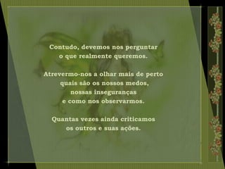 Contudo, devemos nos perguntar
o que realmente queremos.
Atrevermo-nos a olhar mais de perto
quais são os nossos medos,
nossas inseguranças
e como nos observarmos.
Quantas vezes ainda criticamos
os outros e suas ações.
 