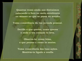 Quantas vezes ainda nos distraímos
colocando o foco no meio envolvente
ou mesmo no que se passa no mundo.
Toma consciência da tua jornada pessoal.
Decide o que queres, como queres
e onde o teu coração te leva.
Observa-te: como falas,
o que pensas e como te sentes.
Toma consciência das tuas ações.
Mantém-te ligado e confia.
 