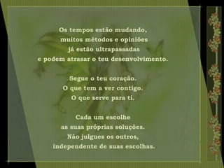 Os tempos estão mudando,
muitos métodos e opiniões
já estão ultrapassadas
e podem atrasar o teu desenvolvimento.
Segue o teu coração.
O que tem a ver contigo.
O que serve para ti.
Cada um escolhe
as suas próprias soluções.
Não julgues os outros,
independente de suas escolhas.
 