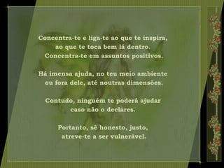 Concentra-te e liga-te ao que te inspira,
ao que te toca bem lá dentro.
Concentra-te em assuntos positivos.
Há imensa ajuda, no teu meio ambiente
ou fora dele, até noutras dimensões.
Contudo, ninguém te poderá ajudar
caso não o declares.
Portanto, sê honesto, justo,
atreve-te a ser vulnerável.
 