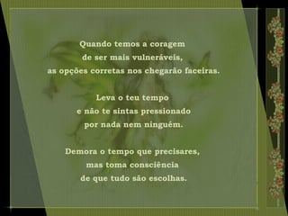 Quando temos a coragem
de ser mais vulneráveis,
as opções corretas nos chegarão faceiras.
Leva o teu tempo
e não te sintas pressionado
por nada nem ninguém.
Demora o tempo que precisares,
mas toma consciência
de que tudo são escolhas.
 