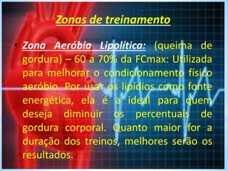 Zonas de treinamento
.
• Zona Aeróbia Lipolítica: (queima de
gordura) – 60 a 70% da FCmax: Utilizada
para melhorar o condicionamento físico
aeróbio. Por usar os lipídios como fonte
energética, ela é a ideal para quem
deseja diminuir os percentuais de
gordura corporal. Quanto maior for a
duração dos treinos, melhores serão os
resultados.
 