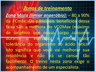 Zonas de treinamento
.Zona Mista (limiar anaeróbio): – 80 a 90%
da FCmáx: Os principais benefícios dessa
faixa são a melhora do VO2Max (máximo
de oxigênio que nosso corpo consome
durante o exercício) e uma maior
tolerância do organismo ao ácido lático.
Isto significa que você vai melhorar sua
resistência e não irá se cansar tão
facilmente. O treino nesta zona exige o
acompanhamento de um especialista.
 