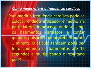 Como medir/aferir a frequência cardíaca
Para medir a frequência cardíaca pode-se
colocar o dedo indicador e médio na
parte lateral do pescoço, onde se sente
os batimentos cardíacos e contar
quantas pulsações se percebe durante
1 minuto. O cálculo também pode ser
feito contando os batimentos até 15
segundos e multiplicando o resultado
por 4.
 