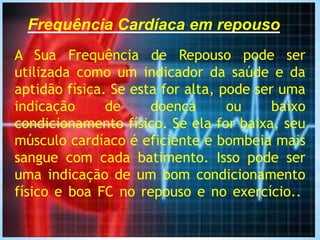 Frequência Cardíaca em repouso
A Sua Frequência de Repouso pode ser
utilizada como um indicador da saúde e da
aptidão física. Se esta for alta, pode ser uma
indicação de doença ou baixo
condicionamento físico. Se ela for baixa, seu
músculo cardíaco é eficiente e bombeia mais
sangue com cada batimento. Isso pode ser
uma indicação de um bom condicionamento
físico e boa FC no repouso e no exercício..
 