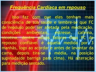 Frequência Cardíaca em repouso
Isso faz com que eles tenham mais
consciência de sua saúde e lembre-se que FC
de repouso pode ser afetada pela medicação,
condições ambientais, estresse, cafeína,
nicotina, dentre outros fatores Uma FC de
repouso confiável é aquela medida por 3
manhãs, logo ao acordar e antes de levantar da
cama, depois tira-se a média, na posição
supinada(de barriga para cima). Há alteração
para medição sentado.
 