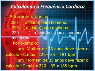 .Calculando a Frequência Cardíaca
• A formula é básica.
• 220 – ( a idade) para homens.
• 226 – ( a idade) para mulheres.
• 220 – ( a idade) para homens e
mulheres.
• Por exemplo:
um Mulher de 35 anos deve fazer o
cálculo F.C.máx =226 – 35 = 191 bpm
um Homem de 35 anos deve fazer o
cálculo f.C.máx = 220 – 35 = 185 bpm
 