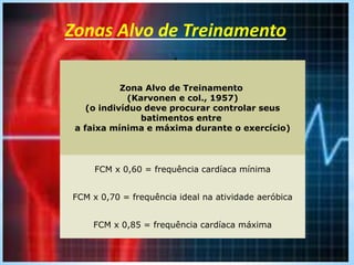 Zonas Alvo de Treinamento
.
Zona Alvo de Treinamento
(Karvonen e col., 1957)
(o indivíduo deve procurar controlar seus
batimentos entre
a faixa mínima e máxima durante o exercício)
FCM x 0,60 = frequência cardíaca mínima
FCM x 0,70 = frequência ideal na atividade aeróbica
FCM x 0,85 = frequência cardíaca máxima
 