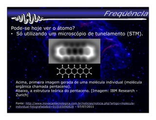 Freqüência
    Pode-se hoje ver o átomo?
    • Só utilizando um microscópio de tunelamento (STM).




     Acima, primeira imagem gerada de uma molécula individual (molécula
     orgânica chamada pentaceno).
     Abaixo, a estrutura teórica do pentaceno. [Imagem: IBM Research -
     Zurich]

     Fonte: http://www.inovacaotecnologica.com.br/noticias/noticia.php?artigo=molecula-
7    individual-fotografada&id=010165090828 – 07/07/2011
 