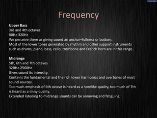Frequency
Upper Bass
3rd and 4th octaves
80Hz-320Hz
We perceive them as giving sound an anchor–fullness or bottom.
Most of the lower tones generated by rhythm and other support instruments
such as drums, piano, bass, cello, trombone and French horn are in this range..

Midrange
5th, 6th and 7th octaves
320Hz-2560Hz
Gives sound its intensity.
Contains the fundamental and the rich lower harmonics and overtones of most
sound sources.
Too much emphasis of 6th octave is heard as a hornlike quality, too much of 7th
is heard as a tinny quality.
Extended listening to midrange sounds can be annoying and fatiguing.
 