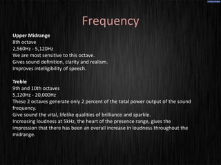 Frequency
Upper Midrange
8th octave
2,560Hz - 5,120Hz
We are most sensitive to this octave.
Gives sound definition, clarity and realism.
Improves intelligibility of speech.

Treble
9th and 10th octaves
5,120Hz - 20,000Hz
These 2 octaves generate only 2 percent of the total power output of the sound
frequency.
Give sound the vital, lifelike qualities of brilliance and sparkle.
Increasing loudness at 5kHz, the heart of the presence range, gives the
impression that there has been an overall increase in loudness throughout the
midrange.
 