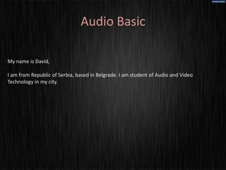 Audio Basic

My name is David,

I am from Republic of Serbia, based in Belgrade. I am student of Audio and Video
Technology in my city.
 