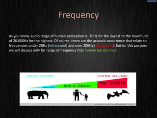Frequency

As you know, audio range of human perception is: 20Hz for the lowest to the maximum
of 20.000Hz for the highest. Of course, there are the acoustic occurrence that relate to
frequencies under 20Hz (infrasound) and over 20KHz (ultrasound). But for this purpose
we will discuss only for range of frequency that human ear can hear.
 
