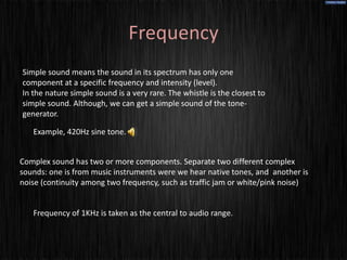 Frequency
Simple sound means the sound in its spectrum has only one
component at a specific frequency and intensity (level).
In the nature simple sound is a very rare. The whistle is the closest to
simple sound. Although, we can get a simple sound of the tone-
generator.

   Example, 420Hz sine tone.


Complex sound has two or more components. Separate two different complex
sounds: one is from music instruments were we hear native tones, and another is
noise (continuity among two frequency, such as traffic jam or white/pink noise)


   Frequency of 1KHz is taken as the central to audio range.
 
