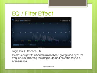 EQ / Filter Effect 
Logic Pro X : Channel EQ 
Comes equip with a Spectrum analyzer giving users eyes for 
frequencies. Showing the amplitude and how the sound is 
propagating . 
Leighton Adams 
 