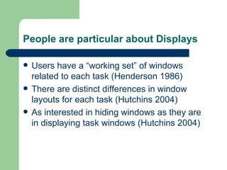 People are particular about Displays Users have a “working set” of windows related to each task (Henderson 1986) There are distinct differences in window layouts for each task (Hutchins 2004) As interested in hiding windows as they are in displaying task windows (Hutchins 2004) 